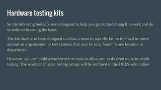 Hardware testing kits
So the following tool kits were designed to help you get started doing this work and do
so without breaking the bank.
The kits have also been designed to allow a team to take the kit on the road or move
around an organization to test systems that may be only found in one location or
department.
However, you can build a workbench of tools to allow you to do even more in-depth
testing. The workbench style-testing setups will be outlined in the HRES wiki online.
 