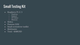 Small Testing Kit
● Raspberry Pi 2 / 3
○ Flashrom
○ Radare2
○ HT Editor
○ Minicom
● Shikra
● Pomona 5250
● Small screwdriver toolkit
● Multimeter
● Total: ~$188USD
 