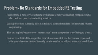 Problem - No Standards for Embedded RE Testing
Has become a new service offering with many security consulting companies who
also perform penetration testing services.
Work performed currently does not follow a defined standard for hardware reverse
engineering.
This testing has become new “secret sauce” many companies are offering to clients.
Can be very difficult to scope this type of assessment if you have never requested
this type of service before. You rely on the vendor to tell you what you need done.
 