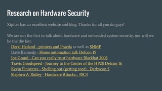 Research on Hardware Security
Xipiter has an excellent website and blog. Thanks for all you do guys!
We are not the first to talk about hardware and embedded system security, nor will we
be the the last:
Deral Heiland - printers and Praeda as well as SNMP
Dave Kennedy - Home automation talk Defcon 19
Joe Grand - Can you really trust hardware Blackhat 2005
Travis Goodspeed - Journey to the Center of the HP28 Defcon 16
Kevin Finisterre - Shelling out (getting root)... Derbycon 5
Stephen A. Ridley - Hardware Attacks… 30C3
 