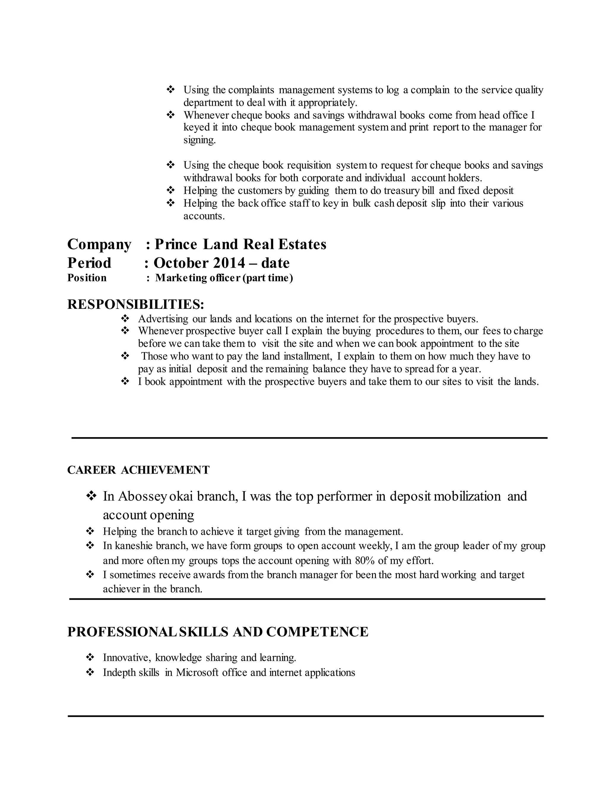  Using the complaints management systems to log a complain to the service quality
department to deal with it appropriately.
 Whenever cheque books and savings withdrawal books come from head office I
keyed it into cheque book management system and print report to the manager for
signing.
 Using the cheque book requisition system to request for cheque books and savings
withdrawal books for both corporate and individual account holders.
 Helping the customers by guiding them to do treasury bill and fixed deposit
 Helping the back office staff to key in bulk cash deposit slip into their various
accounts.
Company : Prince Land Real Estates
Period : October 2014 – date
Position : Marketing officer (part time)
RESPONSIBILITIES:
 Advertising our lands and locations on the internet for the prospective buyers.
 Whenever prospective buyer call I explain the buying procedures to them, our fees to charge
before we can take them to visit the site and when we can book appointment to the site
 Those who want to pay the land installment, I explain to them on how much they have to
pay as initial deposit and the remaining balance they have to spread for a year.
 I book appointment with the prospective buyers and take them to our sites to visit the lands.
CAREER ACHIEVEMENT
 In Abosseyokai branch, I was the top performer in deposit mobilization and
account opening
 Helping the branch to achieve it target giving from the management.
 In kaneshie branch, we have form groups to open account weekly, I am the group leader of my group
and more often my groups tops the account opening with 80% of my effort.
 I sometimes receive awards from the branch manager for been the most hard working and target
achiever in the branch.
PROFESSIONALSKILLS AND COMPETENCE
 Innovative, knowledge sharing and learning.
 Indepth skills in Microsoft office and internet applications
 