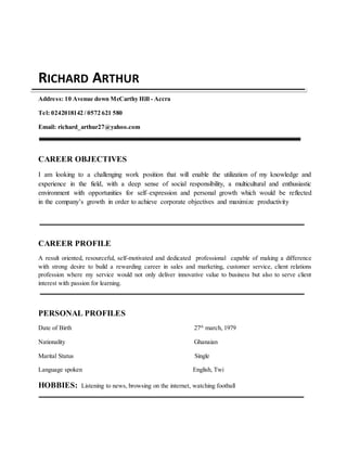 RICHARD ARTHUR
Address: 10 Avenue down McCarthy Hill - Accra
Tel: 0242018142 / 0572 621 580
Email: richard_arthur27@yahoo.com
CAREER OBJECTIVES
I am looking to a challenging work position that will enable the utilization of my knowledge and
experience in the field, with a deep sense of social responsibility, a multicultural and enthusiastic
environment with opportunities for self–expression and personal growth which would be reflected
in the company’s growth in order to achieve corporate objectives and maximize productivity
CAREER PROFILE
A result oriented, resourceful, self-motivated and dedicated professional capable of making a difference
with strong desire to build a rewarding career in sales and marketing, customer service, client relations
profession where my service would not only deliver innovative value to business but also to serve client
interest with passion for learning.
PERSONAL PROFILES
Date of Birth 27th
march, 1979
Nationality Ghanaian
Marital Status Single
Language spoken English, Twi
HOBBIES: Listening to news, browsing on the internet, watching football
 