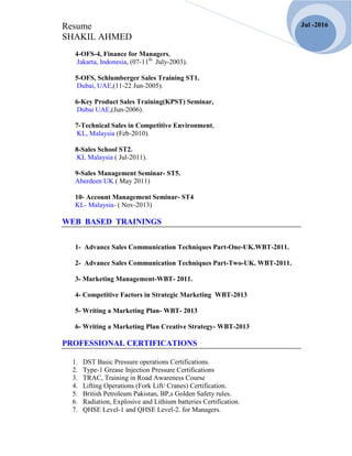 Resume
SHAKIL AHMED
Jul -2016
4-OFS-4, Finance for Managers,
Jakarta, Indonesia, (07-11th
July-2003).
5-OFS, Schlumberger Sales Training ST1.
Dubai, UAE,(11-22 Jun-2005).
6-Key Product Sales Training(KPST) Seminar,
Dubai UAE,(Jun-2006).
7-Technical Sales in Competitive Environment,
KL, Malaysia (Feb-2010).
8-Sales School ST2.
KL Malaysia ( Jul-2011).
9-Sales Management Seminar- ST5.
Aberdeen UK ( May 2011)
10- Account Management Seminar- ST4
KL- Malaysia- ( Nov-2013)
WEB BASED TRAININGS
1- Advance Sales Communication Techniques Part-One-UK.WBT-2011.
2- Advance Sales Communication Techniques Part-Two-UK. WBT-2011.
3- Marketing Management-WBT- 2011.
4- Competitive Factors in Strategic Marketing WBT-2013
5- Writing a Marketing Plan- WBT- 2013
6- Writing a Marketing Plan Creative Strategy- WBT-2013
PROFESSIONAL CERTIFICATIONS
1. DST Basic Pressure operations Certifications.
2. Type-1 Grease Injection Pressure Certifications
3. TRAC, Training in Road Awareness Course
4. Lifting Operations (Fork Lift/ Cranes) Certification.
5. British Petroleum Pakistan, BP,s Golden Safety rules.
6. Radiation, Explosive and Lithium batteries Certification.
7. QHSE Level-1 and QHSE Level-2. for Managers.
 