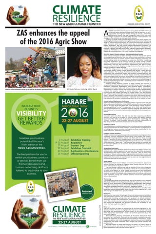 A
BIGGER and better Show is planned during 2016. The 106th edition of
the annual Harare Agricultural Show (HAS) shall be held from 22 to 27
August 2016. Deriving from the ZAS strategy to nurture a deliberately
developmental Society, the new management team at ZAS has made
various changes to enhance the appeal of the HAS 2016 to both exhibitors and
show goers. For exhibitors we have speciﬁcally planned.
Speaking on behalf of the Zimbabwe Agricultural Society, Head of Sales and
Marketing Cynthia Tapera cited that among the key variations to the forthcoming
Show are the focused group business to business discussions and business to
public discussion series during the Show week (e.g. on tomato, mushrooms,
piggery production), and the Annual National Agribusiness Conference, all
aimed at discussing challenges facing agriculture, commerce, industry and the
economy in general. We need to act boldly, urgently, collectively and decisively,
guided by ZIMASSET, to reverse the continued oscillation of our economy
towards an informal economy. This is our challenge and obligation.
2016 ZAS theme: Climate resilience: the new agricultural frontier
Some aspects and impacts of global warming and climate change have gained
increasingly deserved attention and have become more prominent in national
discussions. The issues of climate resilience have emerged as necessary and
survival rallying points of convergence by many since the 1990s. Considering
the global implications of the impacts induced by climate change, climate
resilience has become a critical concept that scientiﬁc institutions, policymakers,
governments, and local and international organisations have begun to rally
around as a framework for designing the begnin solutions that will be needed to
address the eﬀects of global warming.
With the rising awareness of climate change impacts by both national and
international bodies, building climate resilience has become a major goal for
these institutions. The key focus of climate resilience eﬀorts is to address the
vulnerability that communities, states, and countries currently face from the
environmental consequences of climate change. Currently, climate resilience
eﬀorts encompass social, economic, technological, and political strategies that
are being implemented at all scales of society. From local community action to
global treaties, addressing climate resilience has become a priority, although it
could be reasonably argued that a signiﬁcant amount of the theory has yet to
be translated into practice.
Building climate resilience systems is highly complex and requires a
comprehensive undertaking that involves an eclectic array of actors and agents:
individuals, community organizations, micro political bodies, corporations,
governments at local, state, and national levels as well as international
organizations. In essence, actions that bolster climate resilience will indubitably
enhance the adaptive capacity of social, industrial, and environmental
infrastructures and mitigate the eﬀects of climate change. Thus like all issues
with a global impact, individual and collective eﬀorts are required to ensure that
there is additivity and synergy to compound our eﬀorts and impacts because,
when everything is connected everything is vulnerable. Our success shall be the
true testament of assiduous and painstaking eﬀorts by all. We need to act now.
Annual National Agribusiness Conference
The Annual National Agribusiness Conference (ANAC) organized jointly with the
National Economic Consultative Forum (NECF), and now in its fourth year will be
held on 24 August at the Andy Millar Hall, under the theme “Climate resilience:
the new agricultural frontier”. The alignment of the ANAC and Show themes
aims to exhaustively discuss, synthesize and distill pragmatic and relevant ideas
from the theme for immediate implementation during the forthcoming summer
season.
Focused discussions
Concurrent with this eﬀort, the ZAS has also been organizing sub-theme
seminars as a build up to the ANAC to further broaden and deepen dialogue
in pursuit of the wider cause of agricultural development. Speciﬁcally, the
“Produce Zimbabwe: Feed Zimbabwe” discussion and Expo scheduled for 18
May 2016, will be a forerunner and precursor to this year’s ANAC.
Exhibitors cocktail
Thecocktailpresentsexhibitorsopportunitiesforbusinessandsocialnetworking.
Tapera empasised that the 2016 exhibitors’ cocktail provides an elegant venue
to making new business contacts and forging new ﬁscal relationships. In the
world of business, networking is everything.
Exhibitor training workshop
The ZAS Exhibitor training workshop provides presentations covering topics from
marketing, customer relationships, booth design, social media, lead tracking,
and more! Everything exhibitors need to help them with their Show planning
process. “Whether you are a Show ﬁrst-timer or you have been doing this for
years, lessons learned from the training workshop will set you up for a successful
show experience!” Tapera said. “The workshop also focuses on providing tips
for your stand staﬀ for use to maximize their personal performance on your
exhibition stand.”
Generational catchment
One of the most unique attributes of the Harare Show is the ability to present any
exhibitor with a distinct opportunity to reach out to at least three generations
of Zimbabweans and regional visitors at the same time, a feat no other event
can achieve. “We are convinced that this generational catchment of current and
potential customers is important for business, non-state actors and government
departments. No business to business expo or event can have a generational
catchment eﬀect like the Harare Show.”
Youth festival
The Zimbabwe Youth Council (ZYC) in partnership with Zimbabwe Agricultural
Society (ZAS) will be hosting the Inaugural Youth Festival as a build up to this
year’s edition of Harare Agriculture Show.
The Youth festival is two and half days set aside by ZYC and ZAS to showcase
and appreciate youth activities in Zimbabwe. It allows for increased recognition
of youth as key agents for social change, economic growth and sustainable
development in all facets of the Zimbabwean society. It is an occasion to
celebrate the youth of Zimbabwe, and an opportunity to contribute and channel
youth motivation, energy and creativity towards inclusive and participatory
national development.
Theme song
“The Harare Agricultural Show theme song, Back to the show, is a track adopted
oﬃcially by the ZAS to be the ﬂagship anthem for this year’s show to be used as
warm-up to the annual event, to accompany the entertainment and activities
during the event and as a souvenir reminder of the Show brand as well as for
advertising campaigns leading for the Show”, highlighted Tapera.
“Back to the show” is a song recorded by Rockford Gold and dancehall artist
Dobba Don and also features guest vocals from Afro fusion singer Mel B. It is the
oﬃcial song of the 2016 Harare Agricultural Show.
Road show
Mobility is the new media. ZAS will again this year be taking esteemed exhibitors
right where their customers are! The road show operates a truly revolutionary
multi-media advertising vehicle whose sole purpose is to deliver exhibitors’
advertising messages and promote their brands directly to those who matter
most. “No one else can promote your company, your brand, your product or
your services like Roadshow. Just like your customers, we are always on the
move. Don’t get caught standing still.”
Show run
The ZAS, has built this event to become one of the major highlights for the
Agricultural Show. The show run highlights the importance of activity to physical
well-being, and demonstrates the positive impact on the community around
which ZAS operates and beyond. It really is an excellent opportunity to get the
community together.
With meticulous planning, participation at the Harare Agricultural Show
can indeed be a worthwhile investment, as this provides a unique and periodic
window of opportunity to highlight a company’s products and services, gauges
market perceptions and trends, engaging in business discussions and building
relationships and while e-learning useful insights into future business and
product trends.
We look forward to seeing the business, the public, the various arms of
government and non-state actors at the forthcoming Harare Agricultural Show
whose preparations have just gone another gear up.
ZAS enhances the appeal
of the 2016 Agric Show
ZAS head of sales and marketing, Cybthia TaperaChildren enjoy themselves on one of the rides at the Harare Agricultural Show.
 