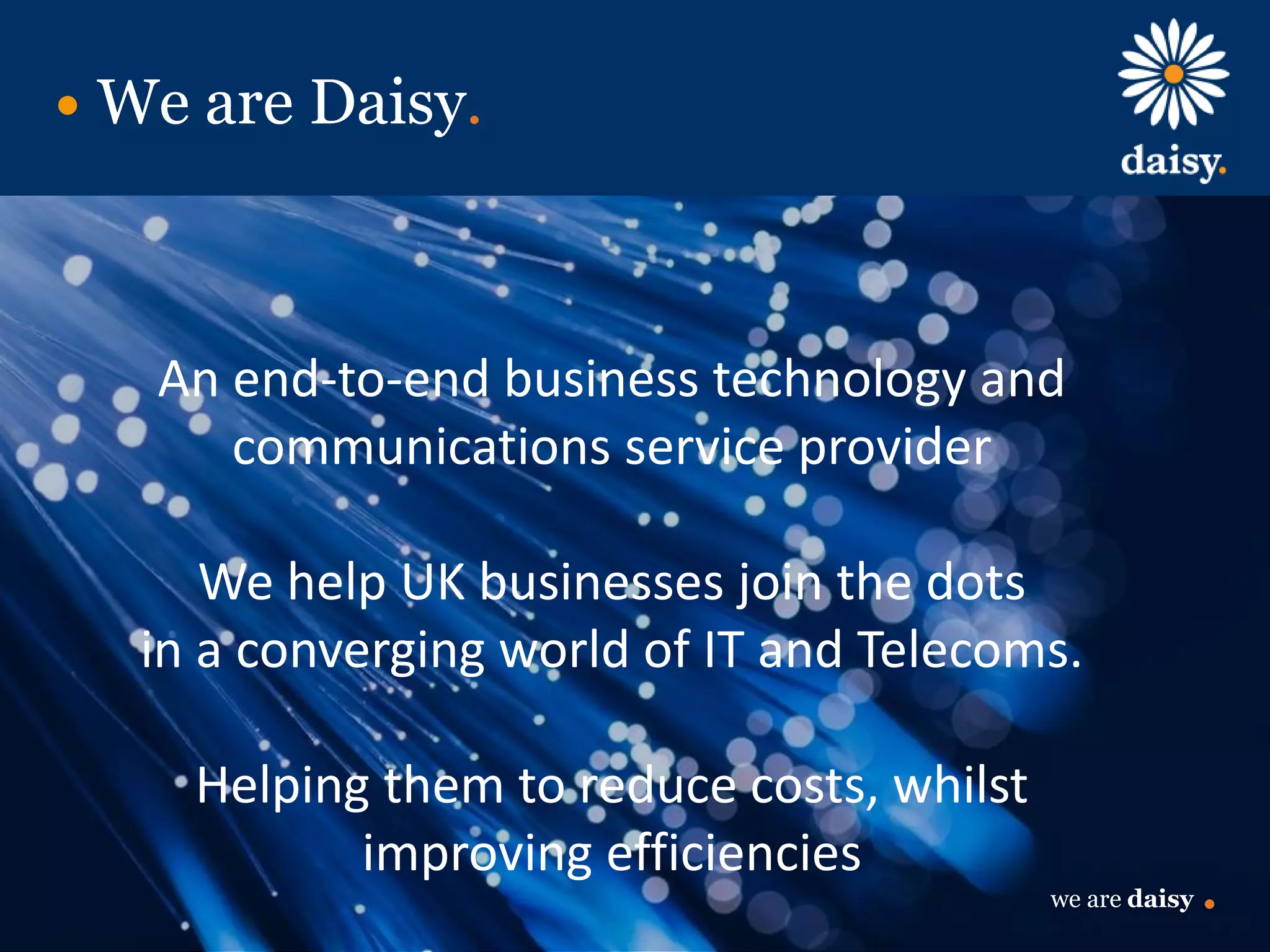 we are daisy
We are Daisy.
An end-to-end business technology and
communications service provider
We help UK businesses join the dots
in a converging world of IT and Telecoms.
Helping them to reduce costs, whilst
improving efficiencies
we are daisy
 