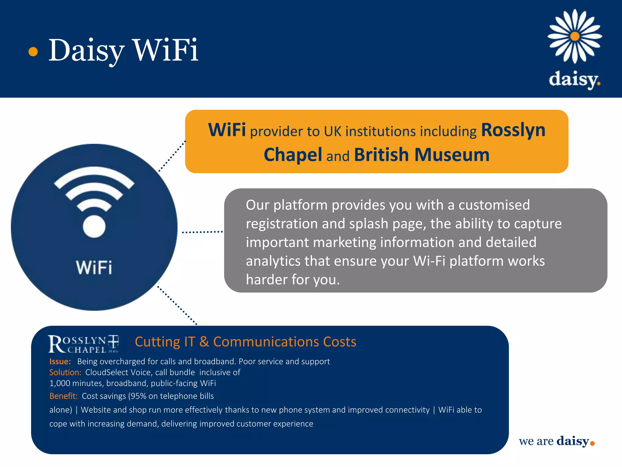 we are daisy
Our platform provides you with a customised
registration and splash page, the ability to capture
important marketing information and detailed
analytics that ensure your Wi-Fi platform works
harder for you.
Daisy WiFi
WiFi provider to UK institutions including Rosslyn
Chapel and British Museum
Cutting IT & Communications Costs
Issue: Being overcharged for calls and broadband. Poor service and support
Solution: CloudSelect Voice, call bundle inclusive of
1,000 minutes, broadband, public-facing WiFi
Benefit: Cost savings (95% on telephone bills
alone) | Website and shop run more effectively thanks to new phone system and improved connectivity | WiFi able to
cope with increasing demand, delivering improved customer experience
 