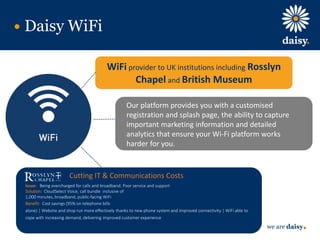 we are daisy
Our platform provides you with a customised
registration and splash page, the ability to capture
important marketing information and detailed
analytics that ensure your Wi-Fi platform works
harder for you.
Daisy WiFi
WiFi provider to UK institutions including Rosslyn
Chapel and British Museum
Cutting IT & Communications Costs
Issue: Being overcharged for calls and broadband. Poor service and support
Solution: CloudSelect Voice, call bundle inclusive of
1,000 minutes, broadband, public-facing WiFi
Benefit: Cost savings (95% on telephone bills
alone) | Website and shop run more effectively thanks to new phone system and improved connectivity | WiFi able to
cope with increasing demand, delivering improved customer experience
 