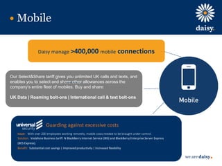 we are daisy
Mobile
Daisy manage >400,000 mobile connections
Our Select&Share tariff gives you unlimited UK calls and texts, and
enables you to select and share other allowances across the
company’s entire fleet of mobiles. Buy and share:
UK Data | Roaming bolt-ons | International call & text bolt-ons
Guarding against excessive costs
Issue: With over 200 employees working remotely, mobile costs needed to be brought under control.
Solution: Vodafone Business tariff. N BlackBerry Internet Service (BIS) and BlackBerry Enterprise Server Express
(BES Express).
Benefit: Substantial cost savings | Improved productivity | Increased flexibility
 