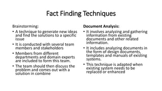 Fact Finding Techniques
Brainstorming:
• A technique to generate new ideas
and find the solutions to a specific
issue
• It is conducted with several team
members and stakeholders
• Members from different
departments and domain experts
are included to form this team.
• The team should then discuss the
problem and comes out with a
solution in combine
Document Analysis:
• It involves analyzing and gathering
information from existing
documents and other related
information.
• It includes analyzing documents in
the form of design documents,
templates and manuals of existing
systems.
• This technique is adapted when
existing system needs to be
replaced or enhanced
 