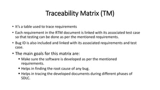Traceability Matrix (TM)
• It’s a table used to trace requirements
• Each requirement in the RTM document is linked with its associated test case
so that testing can be done as per the mentioned requirements.
• Bug ID is also included and linked with its associated requirements and test
case.
• The main goals for this matrix are:
 Make sure the software is developed as per the mentioned
requirements.
 Helps in finding the root cause of any bug.
 Helps in tracing the developed documents during different phases of
SDLC.
 