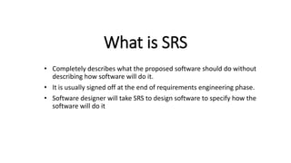 What is SRS
• Completely describes what the proposed software should do without
describing how software will do it.
• It is usually signed off at the end of requirements engineering phase.
• Software designer will take SRS to design software to specify how the
software will do it
 