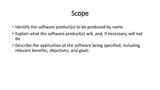 Scope
• Identify the software product(s) to be produced by name
• Explain what the software product(s) will, and, if necessary, will not
do
• Describe the application of the software being specified, including
relevant benefits, objectives, and goals
 