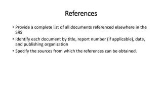 References
• Provide a complete list of all documents referenced elsewhere in the
SRS
• Identify each document by title, report number (if applicable), date,
and publishing organization
• Specify the sources from which the references can be obtained.
 