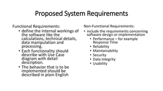 Proposed System Requirements
Functional Requirements:
• define the internal workings of
the software like the
calculations, technical details,
data manipulation and
processing.
• Each functionality should
describe with Use Case
diagram with detail
description.
• The behavior that is to be
implemented should be
described in plain English
Non-Functional Requirements:
• include the requirements concerning
software design or implementation
• Performance – for example
Response Time
• Reliability
• Maintainability
• Security
• Data Integrity
• Usability
 