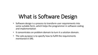 What is Software Design
• Software design is a process to transform user requirements into
some suitable form, which helps the programmer in software coding
and implementation
• It concentrates on problem domain to turn it a solution domain.
• The sole purpose is to specify how to fulfill the requirements
mentioned in SRS.
 