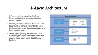 N-Layer Architecture
• It focuses on the grouping of related
functionality within an application into
distinct layers.
• In every business software there are FOUR
Layer exits, which are Presentation Layer,
Business Logic Layer, Data Access Layer and
Data Storage Layer.
• These layers (mainly Business and Data
Access Layer) should be broken down with
several more layers using Class Library
Project.
 