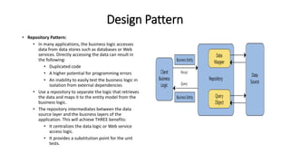 Design Pattern
• Repository Pattern:
• In many applications, the business logic accesses
data from data stores such as databases or Web
services. Directly accessing the data can result in
the following:
• Duplicated code
• A higher potential for programming errors
• An inability to easily test the business logic in
isolation from external dependencies
• Use a repository to separate the logic that retrieves
the data and maps it to the entity model from the
business logic.
• The repository intermediates between the data
source layer and the business layers of the
application. This will achieve THREE benefits:
• It centralizes the data logic or Web service
access logic.
• It provides a substitution point for the unit
tests.
 