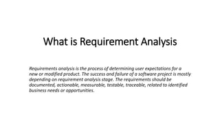 What is Requirement Analysis
Requirements analysis is the process of determining user expectations for a
new or modified product. The success and failure of a software project is mostly
depending on requirement analysis stage. The requirements should be
documented, actionable, measurable, testable, traceable, related to identified
business needs or opportunities.
 