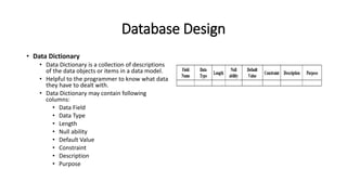Database Design
• Data Dictionary
• Data Dictionary is a collection of descriptions
of the data objects or items in a data model.
• Helpful to the programmer to know what data
they have to dealt with.
• Data Dictionary may contain following
columns:
• Data Field
• Data Type
• Length
• Null ability
• Default Value
• Constraint
• Description
• Purpose
 