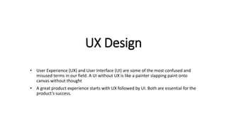 UX Design
• User Experience (UX) and User Interface (UI) are some of the most confused and
misused terms in our field. A UI without UX is like a painter slapping paint onto
canvas without thought
• A great product experience starts with UX followed by UI. Both are essential for the
product’s success.
 