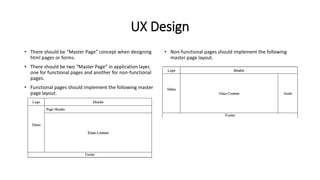 UX Design
• There should be “Master Page” concept when designing
html pages or forms.
• There should be two “Master Page” in application layer,
one for functional pages and another for non-functional
pages.
• Functional pages should implement the following master
page layout.
• Non-functional pages should implement the following
master page layout.
 