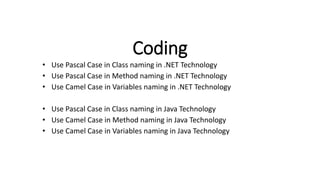 Coding
• Use Pascal Case in Class naming in .NET Technology
• Use Pascal Case in Method naming in .NET Technology
• Use Camel Case in Variables naming in .NET Technology
• Use Pascal Case in Class naming in Java Technology
• Use Camel Case in Method naming in Java Technology
• Use Camel Case in Variables naming in Java Technology
 