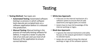 Testing
• Testing Method: Two types are:
• Automated Testing: Automated software
testing is a process in which software
tools execute pre-scripted tests on a
software application before it is released
into production.
• Manual Testing: Manual testing is the
process of manually testing software for
defects. It requires a tester to play the
role of an end user and use most of all
features of the application to ensure
correct behavior.
• White-box Approach:
• It focuses on the internal mechanism of a
software system to ensure that all code
statements and logical paths are tested.
• testers have to have full knowledge of the
internal workings or logics.
• Black-box Approach:
• It ignores the internal mechanism and solely
focuses on the outputs generated in response
to selected inputs.
• testers do not need to know the internal
workings or logic of the software systems
 