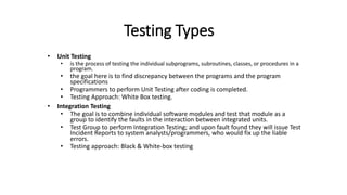 Testing Types
• Unit Testing
• is the process of testing the individual subprograms, subroutines, classes, or procedures in a
program.
• the goal here is to find discrepancy between the programs and the program
specifications
• Programmers to perform Unit Testing after coding is completed.
• Testing Approach: White Box testing.
• Integration Testing
• The goal is to combine individual software modules and test that module as a
group to identify the faults in the interaction between integrated units.
• Test Group to perform Integration Testing; and upon fault found they will issue Test
Incident Reports to system analysts/programmers, who would fix up the liable
errors.
• Testing approach: Black & White-box testing
 