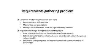 Requirements gathering problem
 Customers don't (really) know what they want
• Ensure to spend sufficient time
• Make visible any assumptions
• Make your customer read, think and sign off the requirements
 Requirements change during the course of the project
• Have a clear defined process for receiving any change requests
• Set milestones for each development phase beyond which certain changes are
not permissible.
• Ensure that change requests and approvals are clearly communicated to all
stakeholders
 