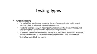 Testing Types
• Functional Testing
• The goal of functional testing is to verify that a software application performs and
functions correctly according to design specifications.
• Functional testing is a way of checking software to ensure that it has all the required
functionality that's specified within its functional requirements.
• Test Group to perform Functional Testing; and upon fault found they will issue
test incident reports to system analysts/programmers, who would fix up
• Testing Approach: Black-box testing.
 