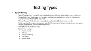 Testing Types
• System Testing
• Types of testing where a complete and integrated software is tested to identify the errors in software.
• The goal is to check the behavior of a complete and fully integrated software based on the software
requirements specification (SRS) document.
• The main focus of this testing is to evaluate Business/Functional/End-user requirements.
• Test Group to perform system testing; and upon fault found they will issue test incident reports to system
analysts/programmers, who would fix the problem
• Testing Approach: Black-box testing.
• Some system testing are:
• Usability Testing
• UI Testing
• Performance Testing
• Load Testing
• Security Testing
 