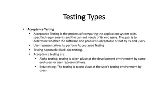 Testing Types
• Acceptance Testing
• Acceptance Testing is the process of comparing the application system to its
specified requirements and the current needs of its end users. The goal is to
determine whether the software end product is acceptable or not by its end users.
• User representatives to perform Acceptance Testing
• Testing Approach: Black-box testing.
• Acceptance testing are:
• Alpha testing: testing is taken place at the development environment by some
end users or user representatives.
• Beta testing: The testing is taken place at the user’s testing environment by
users.
 
