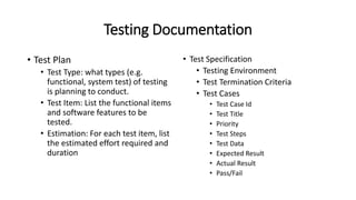Testing Documentation
• Test Plan
• Test Type: what types (e.g.
functional, system test) of testing
is planning to conduct.
• Test Item: List the functional items
and software features to be
tested.
• Estimation: For each test item, list
the estimated effort required and
duration
• Test Specification
• Testing Environment
• Test Termination Criteria
• Test Cases
• Test Case Id
• Test Title
• Priority
• Test Steps
• Test Data
• Expected Result
• Actual Result
• Pass/Fail
 