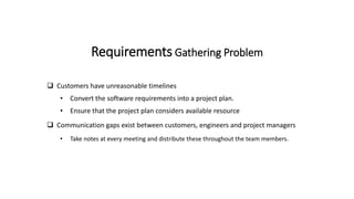 Requirements Gathering Problem
 Customers have unreasonable timelines
• Convert the software requirements into a project plan.
• Ensure that the project plan considers available resource
 Communication gaps exist between customers, engineers and project managers
• Take notes at every meeting and distribute these throughout the team members.
 