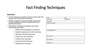 Fact Finding Techniques
Interview:
• In this techniques analyst sits face to face with the
people and record their responses.
• Besides analyst can ask the people about their
current problem and their requirement from
postposed system.
• Remember to follow the bellow rules while
conducting interview:
• Determine the people to interview.
• Establish objectives for the interview.
• Develop interview questions.
• Prepare for the interview.
• Conduct the interview.
• Document the interview.
• Evaluate the interview
 