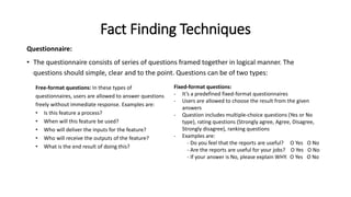 Fact Finding Techniques
Questionnaire:
• The questionnaire consists of series of questions framed together in logical manner. The
questions should simple, clear and to the point. Questions can be of two types:
Free-format questions: In these types of
questionnaires, users are allowed to answer questions
freely without immediate response. Examples are:
• Is this feature a process?
• When will this feature be used?
• Who will deliver the inputs for the feature?
• Who will receive the outputs of the feature?
• What is the end result of doing this?
Fixed-format questions:
- It’s a predefined fixed-format questionnaires
- Users are allowed to choose the result from the given
answers
- Question includes multiple-choice questions (Yes or No
type), rating questions (Strongly agree, Agree, Disagree,
Strongly disagree), ranking questions
- Examples are:
- Do you feel that the reports are useful? Ο Yes Ο No
- Are the reports are useful for your jobs? Ο Yes Ο No
- If your answer is No, please explain WHY. Ο Yes Ο No
 