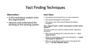 Fact Finding Techniques
Observation:
• In this technique analyst visits
the organization
• observe and understand the
working of the existing system
User Story
• description consisting of one or more sentences
• Use natural language in description
• The typical user story should follow the bellow
template:
“As a <type of user>, I want <some goal> so that <some
reason>”.
The user stories are useful to express three important
questions:
• Who are we building it for, who the user is? — As a
<type of user>
• What are we building, what is the intention? — I want
<some goal or objective >
• Why are we building it, what value it brings for the
user? — So that <benefit, value>
 