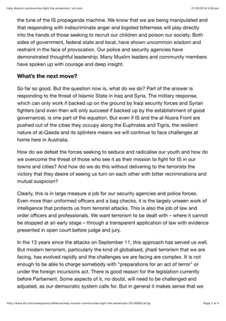 21/03/2016 3:06 pmHelp Muslim communities ﬁght the extremists | afr.com
Page 2 of 4http://www.afr.com/news/policy/defence/help-muslim-communities-ﬁght-the-extremists-20140926-jk7gc
the tune of the IS propaganda machine. We know that we are being manipulated and
that responding with indiscriminate anger and bigoted bitterness will play directly
into the hands of those seeking to recruit our children and poison our society. Both
sides of government, federal state and local, have shown uncommon wisdom and
restraint in the face of provocation. Our police and security agencies have
demonstrated thoughtful leadership. Many Muslim leaders and community members
have spoken up with courage and deep insight.
What’s the next move?
So far so good. But the question now is, what do we do? Part of the answer is
responding to the threat of Islamic State in Iraq and Syria. The military response,
which can only work if backed up on the ground by Iraqi security forces and Syrian
ﬁghters (and even then will only succeed if backed up by the establishment of good
governance), is one part of the equation. But even if IS and the al-Nusra Front are
pushed out of the cities they occupy along the Euphrates and Tigris, the resilient
nature of al-Qaeda and its splinters means we will continue to face challenges at
home here in Australia.
How do we defeat the forces seeking to seduce and radicalise our youth and how do
we overcome the threat of those who see it as their mission to ﬁght for IS in our
towns and cities? And how do we do this without delivering to the terrorists the
victory that they desire of seeing us turn on each other with bitter recriminations and
mutual suspicion?
Clearly, this is in large measure a job for our security agencies and police forces.
Even more than uniformed oﬃcers and a bag checks, it is the largely unseen work of
intelligence that protects us from terrorist attacks. This is also the job of law and
order oﬃcers and professionals. We want terrorism to be dealt with – where it cannot
be stopped at an early stage – through a transparent application of law with evidence
presented in open court before judge and jury.
In the 13 years since the attacks on September 11, this approach has served us well.
But modern terrorism, particularly the kind of globalised, jihadi terrorism that we are
facing, has evolved rapidly and the challenges we are facing are complex. It is not
enough to be able to charge somebody with “preparations for an act of terror" or
under the foreign incursions act. There is good reason for the legislation currently
before Parliament. Some aspects of it, no doubt, will need to be challenged and
adjusted, as our democratic system calls for. But in general it makes sense that we
 