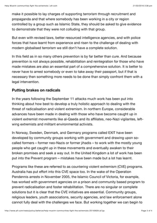 21/03/2016 3:06 pmHelp Muslim communities ﬁght the extremists | afr.com
Page 3 of 4http://www.afr.com/news/policy/defence/help-muslim-communities-ﬁght-the-extremists-20140926-jk7gc
make it possible to lay charges of supporting terrorism through recruitment and
propaganda and that where somebody has been working in a city or region
controlled by a group such as Islamic State, they should be asked to give evidence
to demonstrate that they were not colluding with that group.
But even with revised laws, better resourced intelligence agencies, and with police
forces that have learnt from experience and risen to the challenge of dealing with
modern globalised terrorism we still don’t have a complete solution.
In this ﬁeld as in so many others prevention is by far better than cure. And because
prevention is not always possible, rehabilitation and reintegration for those who have
made mistakes are also an essential part of a comprehensive solution. It is better to
never have to arrest somebody or even to take away their passport, but if that is
necessary then something more needs to be done than simply confront them with a
legal intervention.
Putting brakes on radicals
In the years following the September 11 attacks much work has been put into
thinking about how best to develop a truly holistic approach to dealing with the
threat of radicalisation and violent extremism. In northern Europe, considerable
advances have been made in dealing with those who have become caught up in
violent extremist movements like al-Qaeda and its aﬃliates, neo-Nazi vigilantes, left-
wing extremists and militant environmental activists.
In Norway, Sweden, Denmark, and Germany programs called EXIT have been
developed by community groups working with government and drawing upon so-
called formers – former neo-Nazis or former jihadis – to work with the mostly young
people who get caught up in these movements and eventually awaken to their
broken promises and seek a way out. In the United Kingdom a lot of work has been
put into the Prevent program – mistakes have been made but a lot has learnt.
Programs like these are referred to as countering violent extremism (CVE) programs.
Australia has put eﬀort into this CVE space too. In the wake of the Operation
Pendennis arrests in November 2005, the Islamic Council of Victoria, for example,
has worked with government agencies on a prison and community based program to
prevent radicalisation and foster rehabilitation. There are no singular or complete
solutions but it is clear that the CVE initiatives are essential. Community groups,
religious leaders, youth associations, security agencies, and law enforcement alone
cannot fully deal with the challenges we face. But working together we can begin to
 