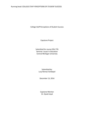 Running head: COLLEGE STAFF PERCEPTIONS OF STUDENT SUCCESS
College Staff Perceptions of Student Success
Capstone Project
Submitted for course EDU 776
Seminar: Issues in Education
Central Michigan University
Submitted by:
Lucy Romao Vandepol
December 13, 2014
Capstone Monitor
Dr. David Lloyd
 