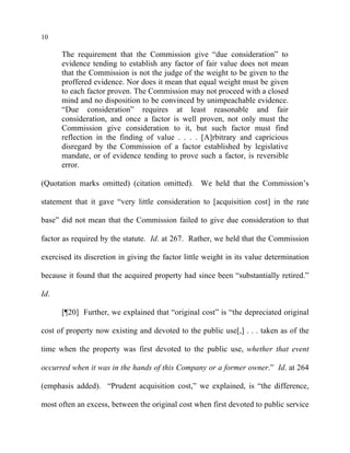 10
The requirement that the Commission give “due consideration” to
evidence tending to establish any factor of fair value does not mean
that the Commission is not the judge of the weight to be given to the
proffered evidence. Nor does it mean that equal weight must be given
to each factor proven. The Commission may not proceed with a closed
mind and no disposition to be convinced by unimpeachable evidence.
“Due consideration” requires at least reasonable and fair
consideration, and once a factor is well proven, not only must the
Commission give consideration to it, but such factor must find
reflection in the finding of value . . . . [A]rbitrary and capricious
disregard by the Commission of a factor established by legislative
mandate, or of evidence tending to prove such a factor, is reversible
error.
(Quotation marks omitted) (citation omitted). We held that the Commission’s
statement that it gave “very little consideration to [acquisition cost] in the rate
base” did not mean that the Commission failed to give due consideration to that
factor as required by the statute. Id. at 267. Rather, we held that the Commission
exercised its discretion in giving the factor little weight in its value determination
because it found that the acquired property had since been “substantially retired.”
Id.
[¶20] Further, we explained that “original cost” is “the depreciated original
cost of property now existing and devoted to the public use[,] . . . taken as of the
time when the property was first devoted to the public use, whether that event
occurred when it was in the hands of this Company or a former owner.” Id. at 264
(emphasis added). “Prudent acquisition cost,” we explained, is “the difference,
most often an excess, between the original cost when first devoted to public service
 