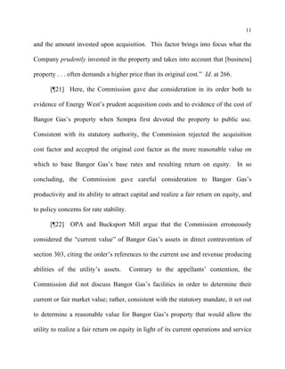 11
and the amount invested upon acquisition. This factor brings into focus what the
Company prudently invested in the property and takes into account that [business]
property . . . often demands a higher price than its original cost.” Id. at 266.
[¶21] Here, the Commission gave due consideration in its order both to
evidence of Energy West’s prudent acquisition costs and to evidence of the cost of
Bangor Gas’s property when Sempra first devoted the property to public use.
Consistent with its statutory authority, the Commission rejected the acquisition
cost factor and accepted the original cost factor as the more reasonable value on
which to base Bangor Gas’s base rates and resulting return on equity. In so
concluding, the Commission gave careful consideration to Bangor Gas’s
productivity and its ability to attract capital and realize a fair return on equity, and
to policy concerns for rate stability.
[¶22] OPA and Bucksport Mill argue that the Commission erroneously
considered the “current value” of Bangor Gas’s assets in direct contravention of
section 303, citing the order’s references to the current use and revenue producing
abilities of the utility’s assets. Contrary to the appellants’ contention, the
Commission did not discuss Bangor Gas’s facilities in order to determine their
current or fair market value; rather, consistent with the statutory mandate, it set out
to determine a reasonable value for Bangor Gas’s property that would allow the
utility to realize a fair return on equity in light of its current operations and service
 