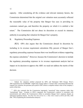 12
capacity. After considering all the evidence and relevant statutory factors, the
Commission determined that the original cost valuation more accurately reflected
the reasonable value of the property that Bangor Gas uses in providing its
customers natural gas, and therefore the property on which it is entitled a fair
return.7
The Commission did not abuse its discretion or exceed its statutory
authority in accepting that valuation for Bangor Gas’s property.
B. Regulatory Proceeding Expenses
[¶23] OPA also argues that the Commission abused its discretion by
including in its revenue requirement calculation fifty percent of Bangor Gas’s
regulatory proceeding expenses because there was insufficient evidence supporting
the expense calculation.8
However, because the Commission’s decision to include
the regulatory proceeding expenses in its revenue requirement analysis had no
impact on its decision to approve the ARP, we need not address the merits of that
decision.
7
Indeed, the valuation method proposed by OPA and Bucksport Mill—Energy West’s
2007 acquisition cost of $500,000—might more closely reflect a “current value” assessment than does the
original cost valuation; the purchase price paid in 2007 reflects a snapshot market value of the company’s
assets at that time.
8
OPA also contends that the Commission improperly “amortized” these expenses rather than
“normalizing” them. Contrary to OPA’s argument, the Commission’s analysis is consistent with
normalization and reflects the Commission’s effort to normalize Bangor Gas’s expenses despite an
infrequent regulatory history. See Pine Tree Tel. & Tel. Co. v. Pub. Utils. Comm’n, 634 A.2d 1302, 1304
(Me. 1993) (explaining the normalization analysis).
 