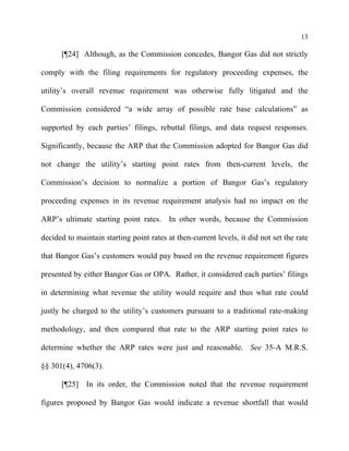 13
[¶24] Although, as the Commission concedes, Bangor Gas did not strictly
comply with the filing requirements for regulatory proceeding expenses, the
utility’s overall revenue requirement was otherwise fully litigated and the
Commission considered “a wide array of possible rate base calculations” as
supported by each parties’ filings, rebuttal filings, and data request responses.
Significantly, because the ARP that the Commission adopted for Bangor Gas did
not change the utility’s starting point rates from then-current levels, the
Commission’s decision to normalize a portion of Bangor Gas’s regulatory
proceeding expenses in its revenue requirement analysis had no impact on the
ARP’s ultimate starting point rates. In other words, because the Commission
decided to maintain starting point rates at then-current levels, it did not set the rate
that Bangor Gas’s customers would pay based on the revenue requirement figures
presented by either Bangor Gas or OPA. Rather, it considered each parties’ filings
in determining what revenue the utility would require and thus what rate could
justly be charged to the utility’s customers pursuant to a traditional rate-making
methodology, and then compared that rate to the ARP starting point rates to
determine whether the ARP rates were just and reasonable. See 35-A M.R.S.
§§ 301(4), 4706(3).
[¶25] In its order, the Commission noted that the revenue requirement
figures proposed by Bangor Gas would indicate a revenue shortfall that would
 