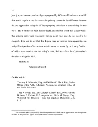 14
justify a rate increase, and the figures proposed by OPA would indicate a windfall
that would require a rate decrease—the primary reason for the difference between
the two approaches being the different property valuations in determining the rate
base. The Commission took neither route, and instead found that Bangor Gas’s
then-existing rates were reasonable starting point rates and did not need to be
changed. It is safe to say that this dispute over an expense item representing an
insignificant portion of the revenue requirements presented by each party,9
neither
of which were used to set the utility’s rates, did not affect the Commission’s
decision to adopt the ARP.
The entry is:
Judgment affirmed.
On the briefs:
Timothy R. Schneider, Esq., and William C. Black, Esq., Maine
Office of the Public Advocate, Augusta, for appellant Office of
the Public Advocate
Todd J. Griset, Esq., and Andrew Landry, Esq., Preti Flaherty
Beliveau & Pachios LLP, Augusta, and Linda M. Glover, Esq.,
Winstead PC, Houston, Texas, for appellant Bucksport Mill,
LLC
9
The additional $40,000 regulatory proceeding expense accounts for an approximate one-half-percent
increase in Bangor Gas’s approximately $8 million revenue requirement.
 