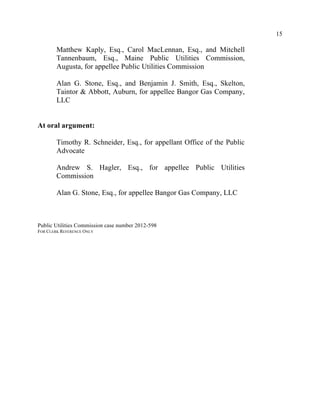 15
Matthew Kaply, Esq., Carol MacLennan, Esq., and Mitchell
Tannenbaum, Esq., Maine Public Utilities Commission,
Augusta, for appellee Public Utilities Commission
Alan G. Stone, Esq., and Benjamin J. Smith, Esq., Skelton,
Taintor & Abbott, Auburn, for appellee Bangor Gas Company,
LLC
At oral argument:
Timothy R. Schneider, Esq., for appellant Office of the Public
Advocate
Andrew S. Hagler, Esq., for appellee Public Utilities
Commission
Alan G. Stone, Esq., for appellee Bangor Gas Company, LLC
Public Utilities Commission case number 2012-598
FOR CLERK REFERENCE ONLY
 