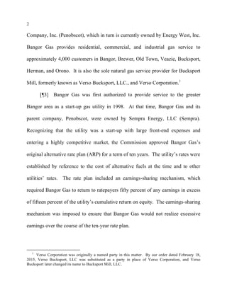 2
Company, Inc. (Penobscot), which in turn is currently owned by Energy West, Inc.
Bangor Gas provides residential, commercial, and industrial gas service to
approximately 4,000 customers in Bangor, Brewer, Old Town, Veazie, Bucksport,
Herman, and Orono. It is also the sole natural gas service provider for Bucksport
Mill, formerly known as Verso Bucksport, LLC., and Verso Corporation.1
[¶3] Bangor Gas was first authorized to provide service to the greater
Bangor area as a start-up gas utility in 1998. At that time, Bangor Gas and its
parent company, Penobscot, were owned by Sempra Energy, LLC (Sempra).
Recognizing that the utility was a start-up with large front-end expenses and
entering a highly competitive market, the Commission approved Bangor Gas’s
original alternative rate plan (ARP) for a term of ten years. The utility’s rates were
established by reference to the cost of alternative fuels at the time and to other
utilities’ rates. The rate plan included an earnings-sharing mechanism, which
required Bangor Gas to return to ratepayers fifty percent of any earnings in excess
of fifteen percent of the utility’s cumulative return on equity. The earnings-sharing
mechanism was imposed to ensure that Bangor Gas would not realize excessive
earnings over the course of the ten-year rate plan.
1
Verso Corporation was originally a named party in this matter. By our order dated February 18,
2015, Verso Bucksport, LLC was substituted as a party in place of Verso Corporation, and Verso
Bucksport later changed its name to Bucksport Mill, LLC.
 
