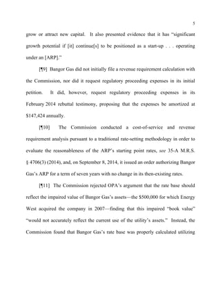 5
grow or attract new capital. It also presented evidence that it has “significant
growth potential if [it] continue[s] to be positioned as a start-up . . . operating
under an [ARP].”
[¶9] Bangor Gas did not initially file a revenue requirement calculation with
the Commission, nor did it request regulatory proceeding expenses in its initial
petition. It did, however, request regulatory proceeding expenses in its
February 2014 rebuttal testimony, proposing that the expenses be amortized at
$147,424 annually.
[¶10] The Commission conducted a cost-of-service and revenue
requirement analysis pursuant to a traditional rate-setting methodology in order to
evaluate the reasonableness of the ARP’s starting point rates, see 35-A M.R.S.
§ 4706(3) (2014), and, on September 8, 2014, it issued an order authorizing Bangor
Gas’s ARP for a term of seven years with no change in its then-existing rates.
[¶11] The Commission rejected OPA’s argument that the rate base should
reflect the impaired value of Bangor Gas’s assets—the $500,000 for which Energy
West acquired the company in 2007—finding that this impaired “book value”
“would not accurately reflect the current use of the utility’s assets.” Instead, the
Commission found that Bangor Gas’s rate base was properly calculated utilizing
 