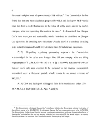 6
the asset’s original cost of approximately $38 million.6
The Commission further
found that the rate base calculation proposed by OPA and Bucksport Mill “would
open the door to wide fluctuations in the value of utility assets driven by market
changes, with corresponding fluctuations in rates.” It determined that Bangor
Gas’s rates were just and reasonable; would “continue to contribute to [Bangor
Gas’s] success in attracting new customers”; would allow it to continue investing
in its infrastructure; and would provide stable rates for natural gas customers.
[¶12] Regarding regulatory proceeding expenses, the Commission
acknowledged in its order that Bangor Gas did not comply with the filing
requirements of 9 C.M.R. 65 407 850-1 to -3 §§ 1-3 (1999), but allowed “50% of
Bangor Gas’s rate case expense to be included in the revenue requirement,
normalized over a five-year period, which results in an annual expense of
$40,000.”
[¶13] OPA and Bucksport Mill appeal from the Commission’s order. See
35-A M.R.S. § 1320 (2014); M.R. App. P. 2(b)(3).
6
The Commission calculated Bangor Gas’s rate base, utilizing the depreciated original cost value of
the utility’s assets, to be $36,243,901. It calculated Bangor Gas’s revenue requirement to be $8,702,104.
The Commission further found that its revenue requirement calculation, utilizing the depreciated cost of
Bangor Gas’s plant when first put into service, indicated a revenue shortfall that would support increasing
the utility’s rates—an outcome, the Commission noted, that no party had sought.
 