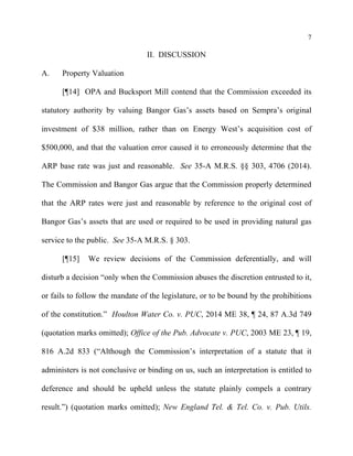 7
II. DISCUSSION
A. Property Valuation
[¶14] OPA and Bucksport Mill contend that the Commission exceeded its
statutory authority by valuing Bangor Gas’s assets based on Sempra’s original
investment of $38 million, rather than on Energy West’s acquisition cost of
$500,000, and that the valuation error caused it to erroneously determine that the
ARP base rate was just and reasonable. See 35-A M.R.S. §§ 303, 4706 (2014).
The Commission and Bangor Gas argue that the Commission properly determined
that the ARP rates were just and reasonable by reference to the original cost of
Bangor Gas’s assets that are used or required to be used in providing natural gas
service to the public. See 35-A M.R.S. § 303.
[¶15] We review decisions of the Commission deferentially, and will
disturb a decision “only when the Commission abuses the discretion entrusted to it,
or fails to follow the mandate of the legislature, or to be bound by the prohibitions
of the constitution.” Houlton Water Co. v. PUC, 2014 ME 38, ¶ 24, 87 A.3d 749
(quotation marks omitted); Office of the Pub. Advocate v. PUC, 2003 ME 23, ¶ 19,
816 A.2d 833 (“Although the Commission’s interpretation of a statute that it
administers is not conclusive or binding on us, such an interpretation is entitled to
deference and should be upheld unless the statute plainly compels a contrary
result.”) (quotation marks omitted); New England Tel. & Tel. Co. v. Pub. Utils.
 
